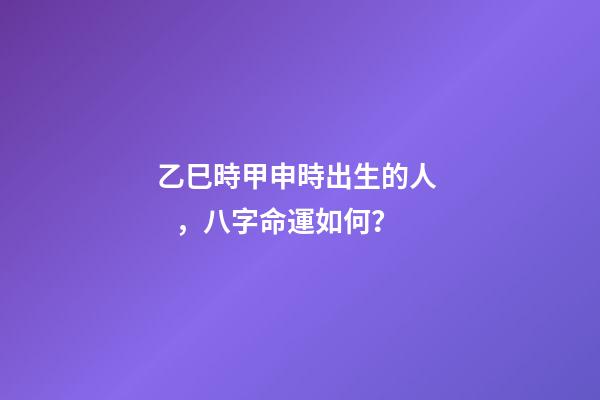 乙巳時甲申時出生的人，八字命運如何？